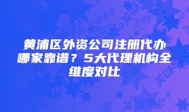 黄浦区外资公司注册代办哪家靠谱？5大代理机构全维度对比