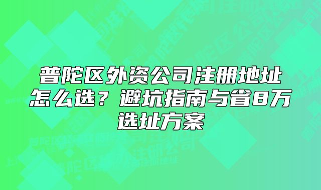普陀区外资公司注册地址怎么选?避坑指南与省8万选址方案