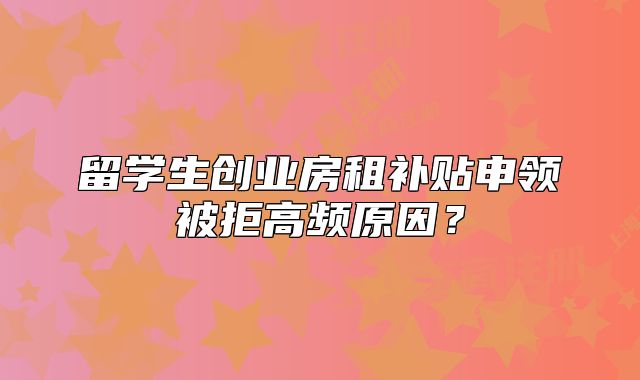 留学生创业房租补贴申领被拒高频原因？