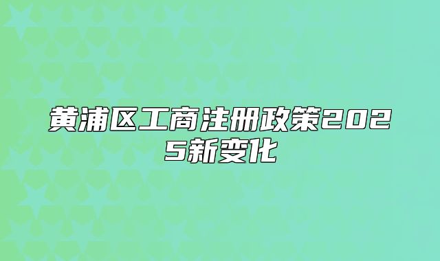 黄浦区工商注册政策2025新变化
