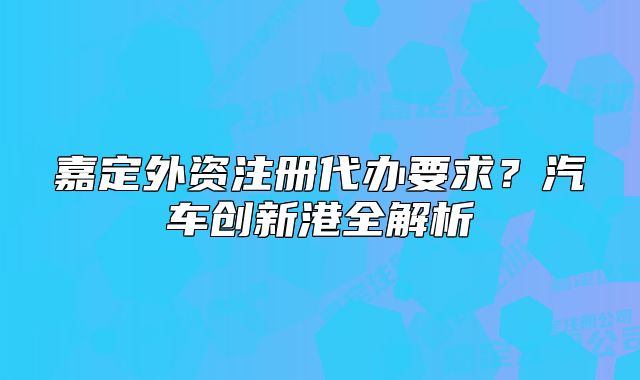 嘉定外资注册代办要求？汽车创新港全解析