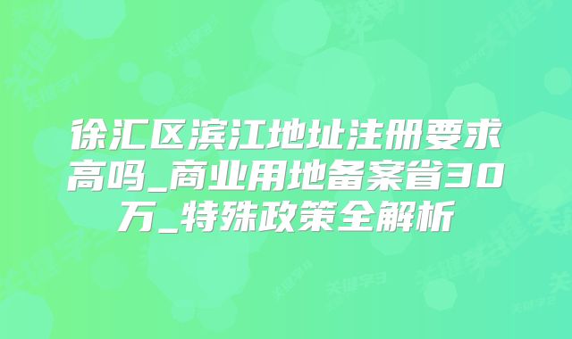 徐汇区滨江地址注册要求高吗_商业用地备案省30万_特殊政策全解析