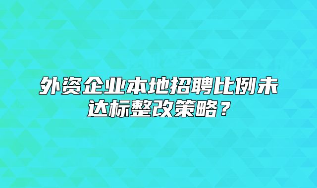 外资企业本地招聘比例未达标整改策略？