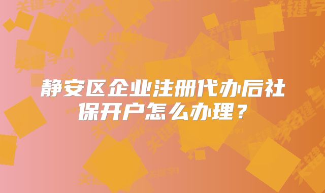 静安区企业注册代办后社保开户怎么办理？