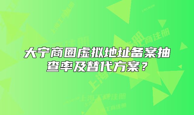 大宁商圈虚拟地址备案抽查率及替代方案?