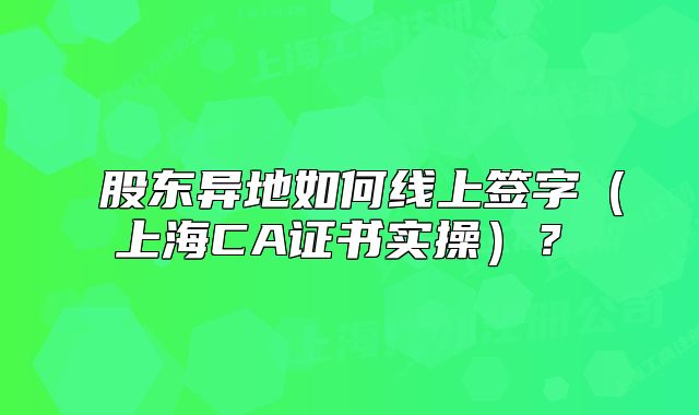 ‌股东异地如何线上签字（上海CA证书实操）？‌