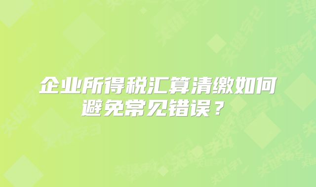 企业所得税汇算清缴如何避免常见错误？‌
