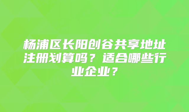 杨浦区长阳创谷共享地址注册划算吗？适合哪些行业企业？