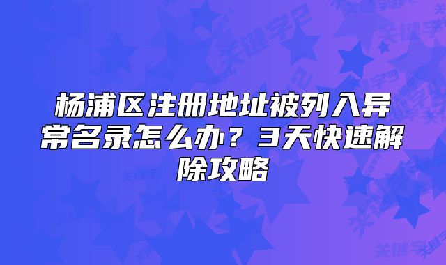 杨浦区注册地址被列入异常名录怎么办？3天快速解除攻略