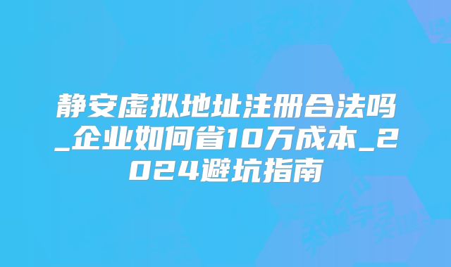 静安虚拟地址注册合法吗_企业如何省10万成本_2024避坑指南