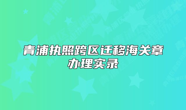 青浦执照跨区迁移海关章办理实录