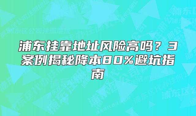 浦东挂靠地址风险高吗？3案例揭秘降本80%避坑指南