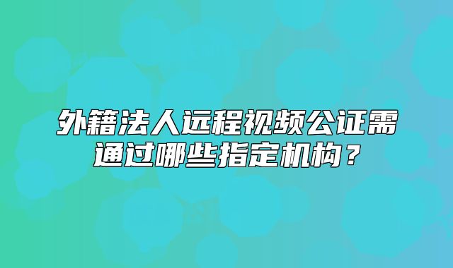 外籍法人远程视频公证需通过哪些指定机构?