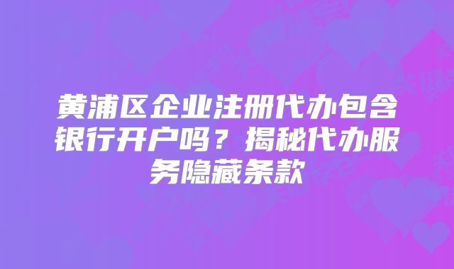 黄浦区企业注册代办包含银行开户吗？揭秘代办服务隐藏条款