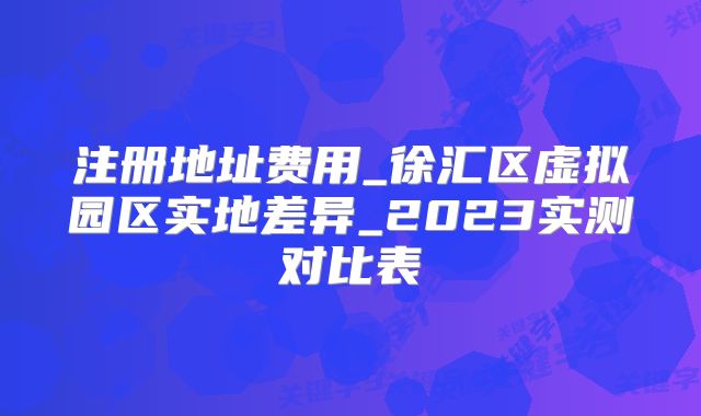 注册地址费用_徐汇区虚拟园区实地差异_2023实测对比表