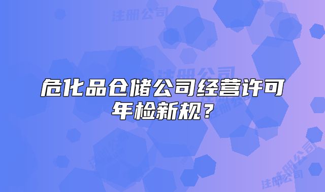 危化品仓储公司经营许可年检新规？