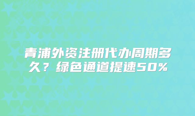 青浦外资注册代办周期多久？绿色通道提速50%