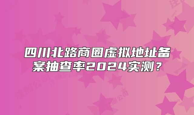 四川北路商圈虚拟地址备案抽查率2024实测？