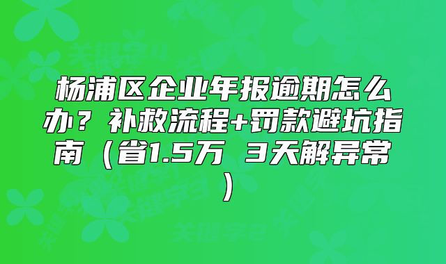 杨浦区企业年报逾期怎么办？补救流程+罚款避坑指南（省1.5万 3天解异常）