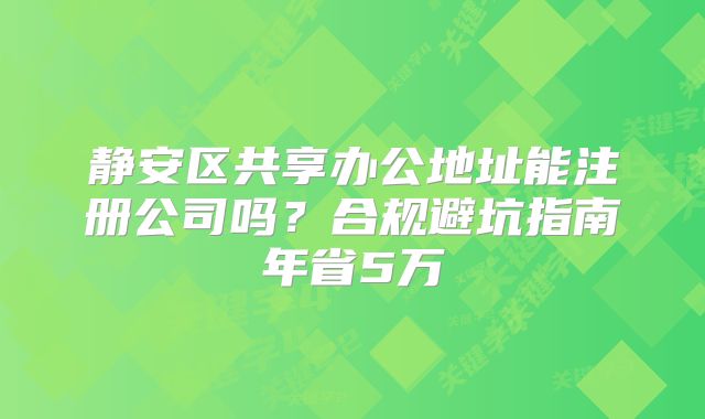 静安区共享办公地址能注册公司吗？合规避坑指南年省5万