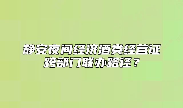 静安夜间经济酒类经营证跨部门联办路径?