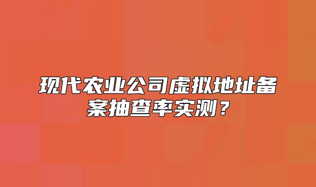 现代农业公司虚拟地址备案抽查率实测？