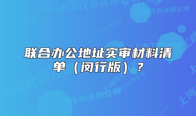 联合办公地址实审材料清单（闵行版）？