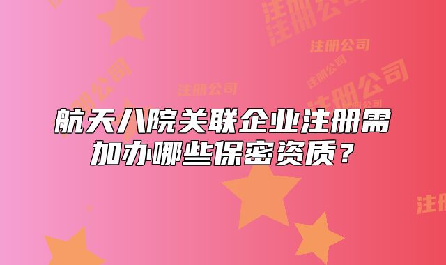 航天八院关联企业注册需加办哪些保密资质？