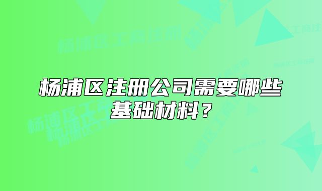 杨浦区注册公司需要哪些基础材料?