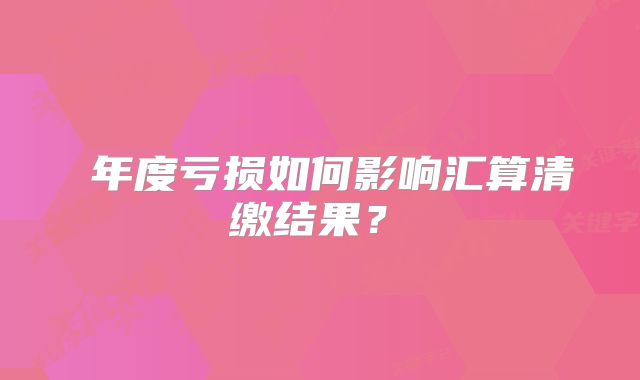‌年度亏损如何影响汇算清缴结果？‌