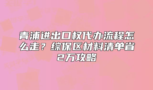 青浦进出口权代办流程怎么走？综保区材料清单省2万