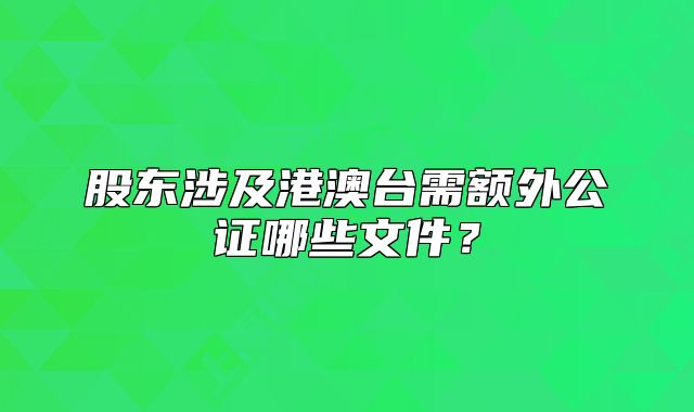 股东涉及港澳台需额外公证哪些文件？