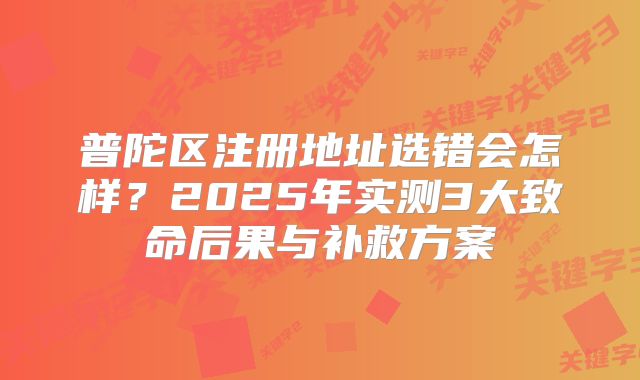 普陀区注册地址选错会怎样？2025年实测3大致命后果与补救方案