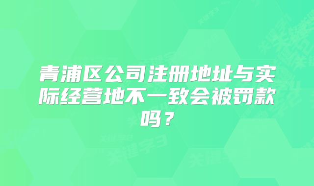 青浦区公司注册地址与实际经营地不一致会被罚款吗？