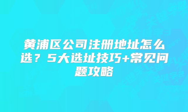 黄浦区公司注册地址怎么选？5大选址技巧+常见问题攻略