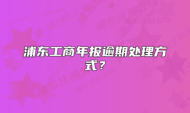 浦东工商年报逾期处理方式?