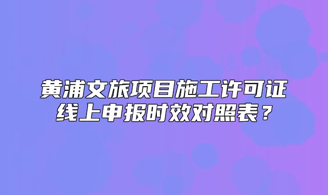黄浦文旅项目施工许可证线上申报时效对照表？
