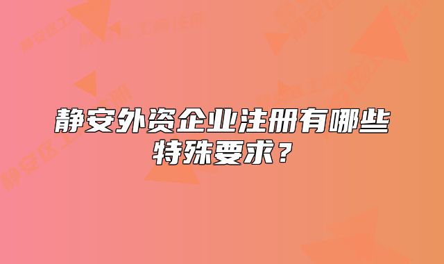 静安外资企业注册有哪些特殊要求？