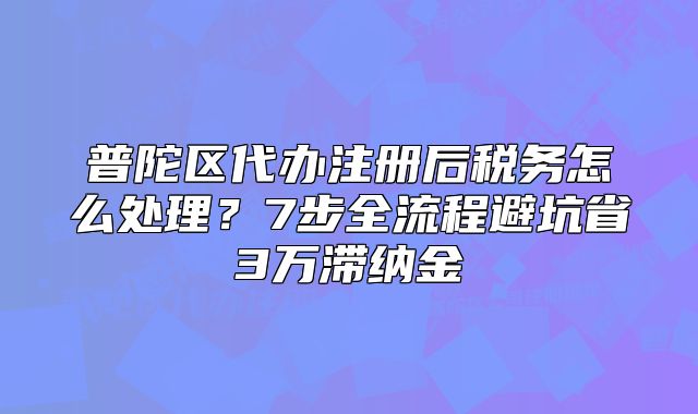 普陀区代办注册后税务怎么处理?7步全流程避坑省3万滞纳金