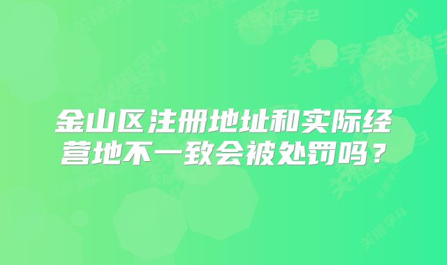 金山区注册地址和实际经营地不一致会被处罚吗？