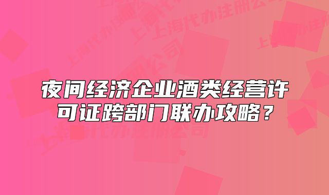 夜间经济企业酒类经营许可证跨部门联办攻略?