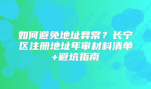 如何避免地址异常？长宁区注册地址年审材料清单+避坑指南