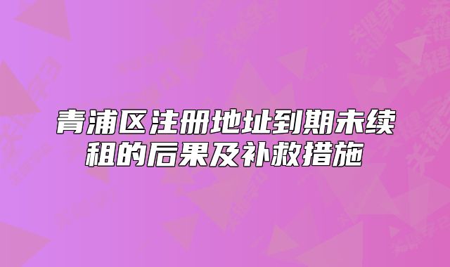 青浦区注册地址到期未续租的后果及补救措施