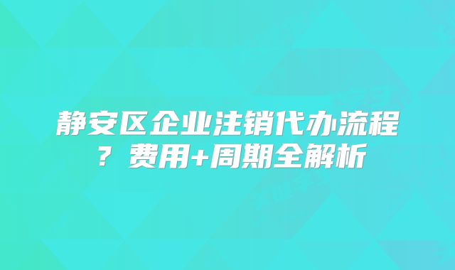 静安区企业注销代办流程？费用+周期全解析