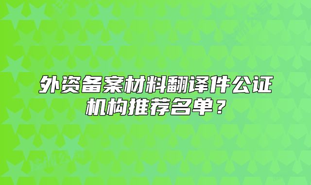 外资备案材料翻译件公证机构推荐名单?