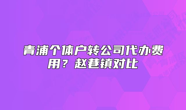 青浦个体户转公司代办费用？赵巷镇对比