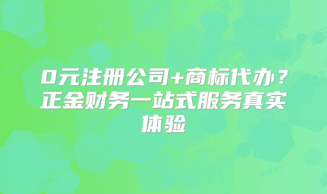 0元注册公司+商标代办?正金财务一站式服务真实体验