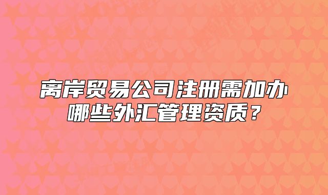 离岸贸易公司注册需加办哪些外汇管理资质？