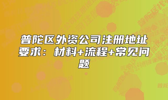 普陀区外资公司注册地址要求：材料+流程+常见问题