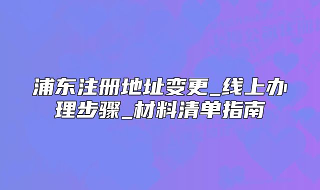 浦东注册地址变更_线上办理步骤_材料清单指南
